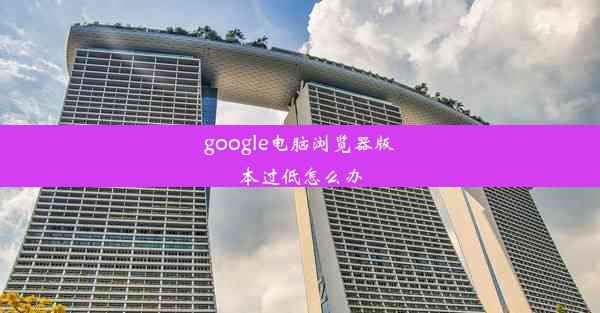 google电脑浏览器版本过低怎么办