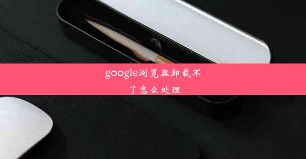 google浏览器卸载不了怎么处理