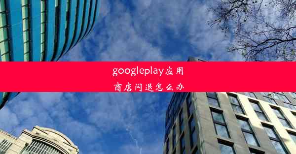 googleplay应用商店闪退怎么办