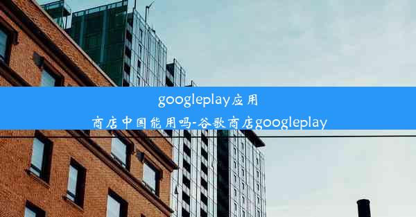 googleplay应用商店中国能用吗-谷歌商店googleplay