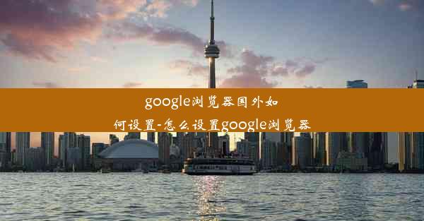 google浏览器国外如何设置-怎么设置google浏览器