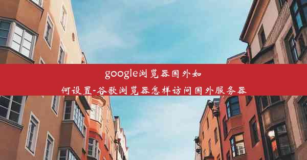 google浏览器国外如何设置-谷歌浏览器怎样访问国外服务器