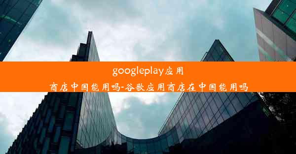 googleplay应用商店中国能用吗-谷歌应用商店在中国能用吗