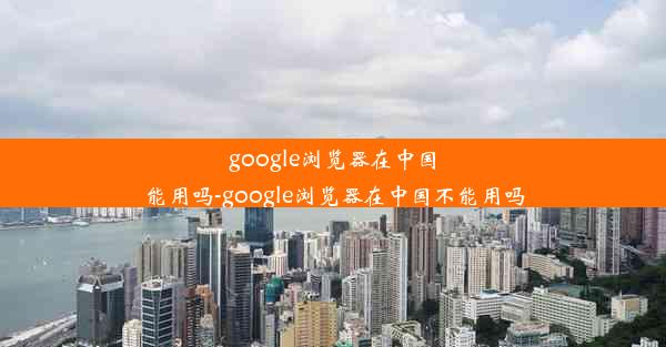 google浏览器在中国能用吗-google浏览器在中国不能用吗