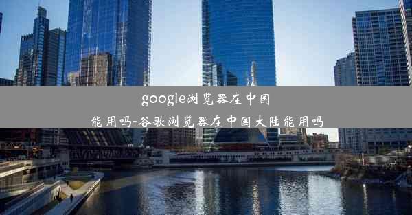 google浏览器在中国能用吗-谷歌浏览器在中国大陆能用吗