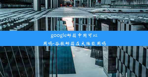 google邮箱中国可以用吗-谷歌邮箱在大陆能用吗