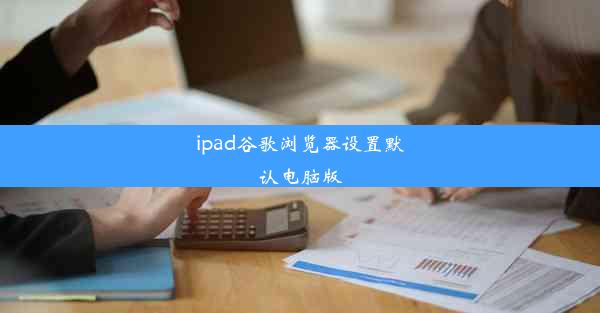 ipad谷歌浏览器设置默认电脑版