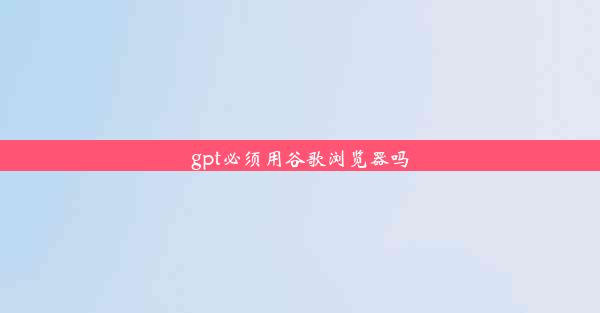 gpt必须用谷歌浏览器吗